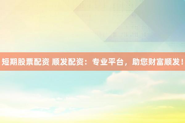 短期股票配資 順發(fā)配資：專業(yè)平臺，助您財富順發(fā)！