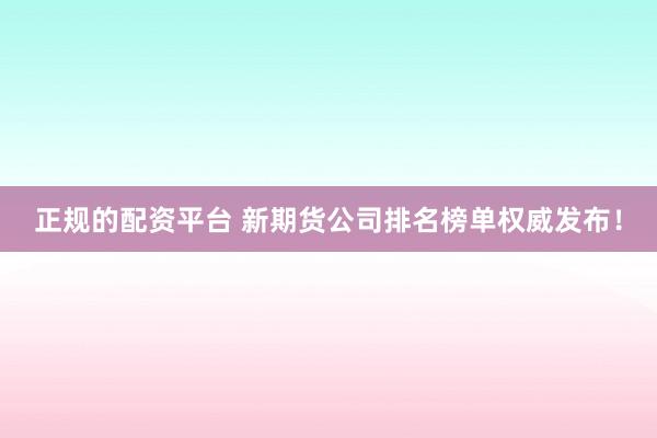 正規(guī)的配資平臺(tái) 新期貨公司排名榜單權(quán)威發(fā)布！