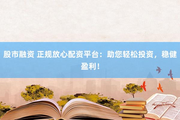 股市融資 正規(guī)放心配資平臺：助您輕松投資，穩(wěn)健盈利！