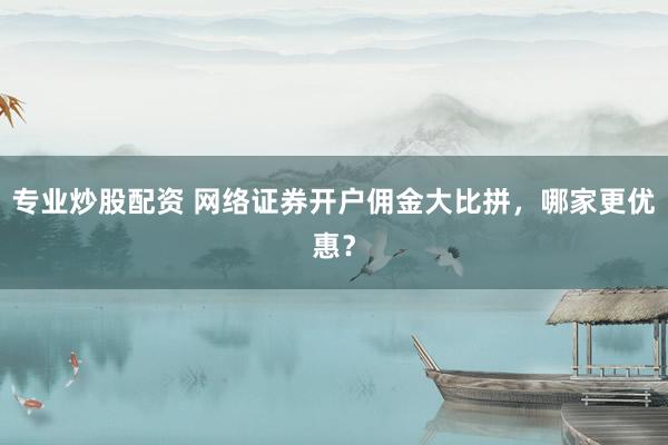 專業(yè)炒股配資 網(wǎng)絡(luò)證券開戶傭金大比拼，哪家更優(yōu)惠？