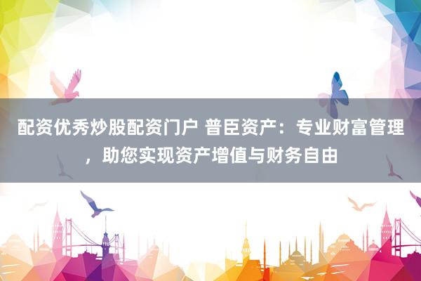 配資優(yōu)秀炒股配資門戶 普臣資產(chǎn)：專業(yè)財富管理，助您實現(xiàn)資產(chǎn)增值與財務(wù)自由