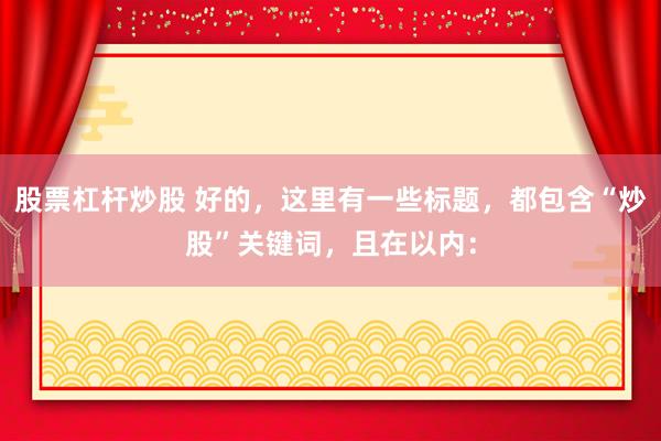 股票杠桿炒股 好的，這里有一些標(biāo)題，都包含“炒股”關(guān)鍵詞，且在以?xún)?nèi)：