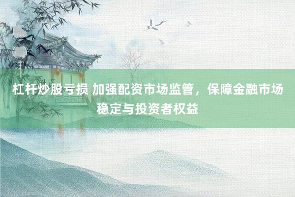 杠桿炒股虧損 加強(qiáng)配資市場(chǎng)監(jiān)管，保障金融市場(chǎng)穩(wěn)定與投資者權(quán)益