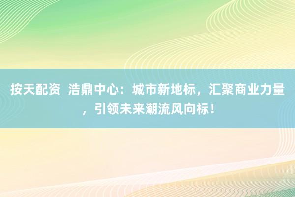 按天配資  浩鼎中心：城市新地標，匯聚商業(yè)力量，引領(lǐng)未來潮流風(fēng)向標！