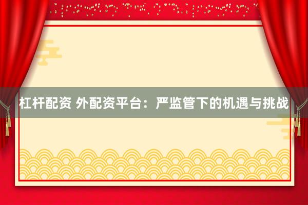 杠桿配資 外配資平臺：嚴監(jiān)管下的機遇與挑戰(zhàn)