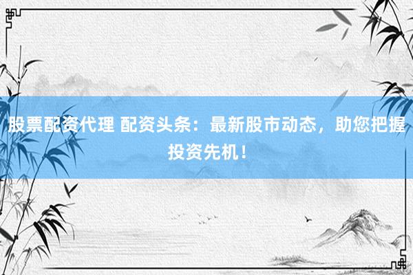 股票配資代理 配資頭條：最新股市動態(tài)，助您把握投資先機(jī)！