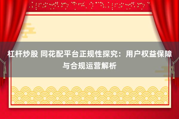 杠桿炒股 同花配平臺(tái)正規(guī)性探究：用戶權(quán)益保障與合規(guī)運(yùn)營(yíng)解析