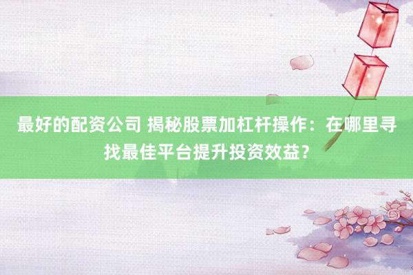 最好的配資公司 揭秘股票加杠桿操作：在哪里尋找最佳平臺提升投資效益？