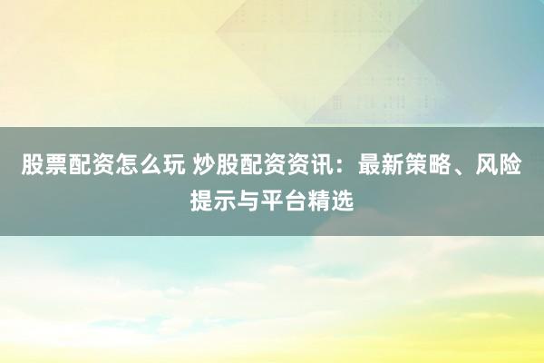 股票配資怎么玩 炒股配資資訊：最新策略、風(fēng)險(xiǎn)提示與平臺(tái)精選