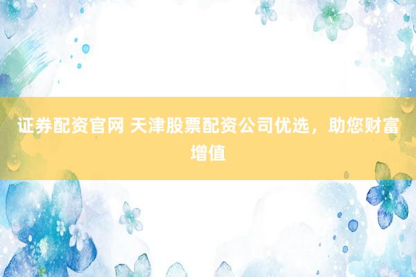 證券配資官網(wǎng) 天津股票配資公司優(yōu)選，助您財富增值