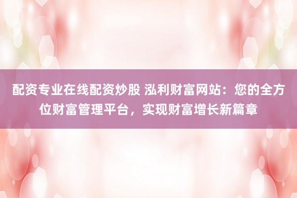 配資專業(yè)在線配資炒股 泓利財富網(wǎng)站：您的全方位財富管理平臺，實(shí)現(xiàn)財富增長新篇章