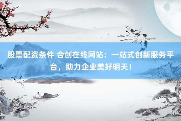 股票配資條件 合創(chuàng)在線網(wǎng)站：一站式創(chuàng)新服務(wù)平臺(tái)，助力企業(yè)美好明天！