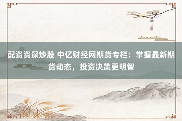 配資資深炒股 中億財(cái)經(jīng)網(wǎng)期貨專(zhuān)欄：掌握最新期貨動(dòng)態(tài)，投資決策更明智