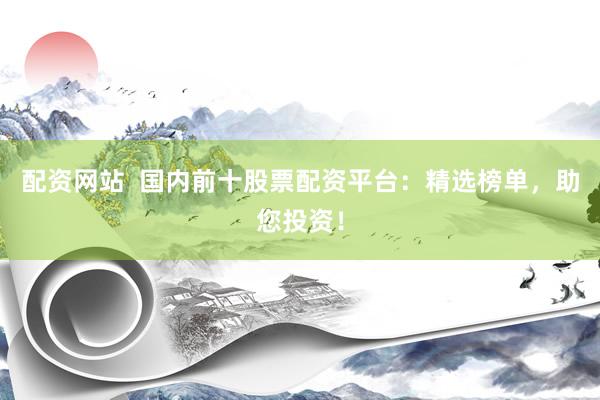 配資網(wǎng)站  國內(nèi)前十股票配資平臺(tái)：精選榜單，助您投資！