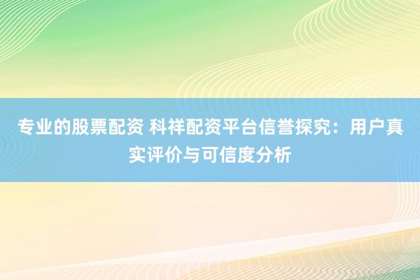 專業(yè)的股票配資 科祥配資平臺(tái)信譽(yù)探究：用戶真實(shí)評(píng)價(jià)與可信度分析