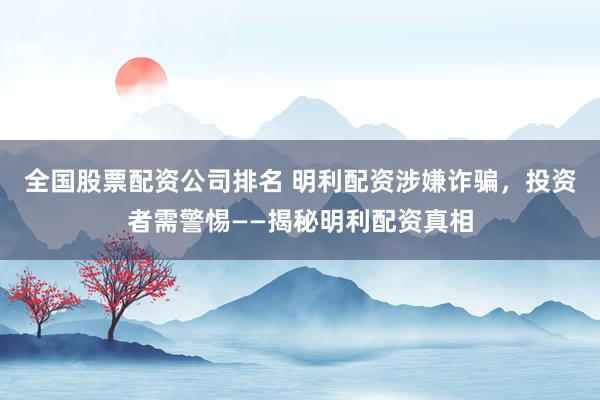 全國股票配資公司排名 明利配資涉嫌詐騙，投資者需警惕——揭秘明利配資真相