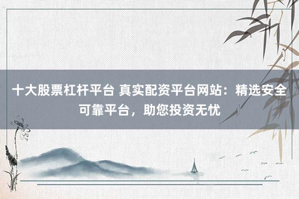 十大股票杠桿平臺 真實配資平臺網(wǎng)站：精選安全可靠平臺，助您投資無憂