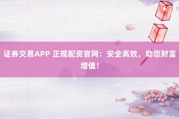證券交易APP 正規(guī)配資官網(wǎng)：安全高效，助您財(cái)富增值！