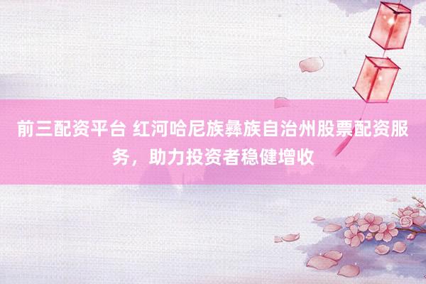 前三配資平臺(tái) 紅河哈尼族彝族自治州股票配資服務(wù)，助力投資者穩(wěn)健增收