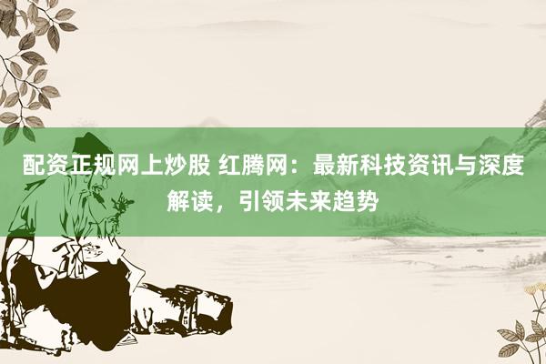 配資正規(guī)網(wǎng)上炒股 紅騰網(wǎng)：最新科技資訊與深度解讀，引領(lǐng)未來(lái)趨勢(shì)