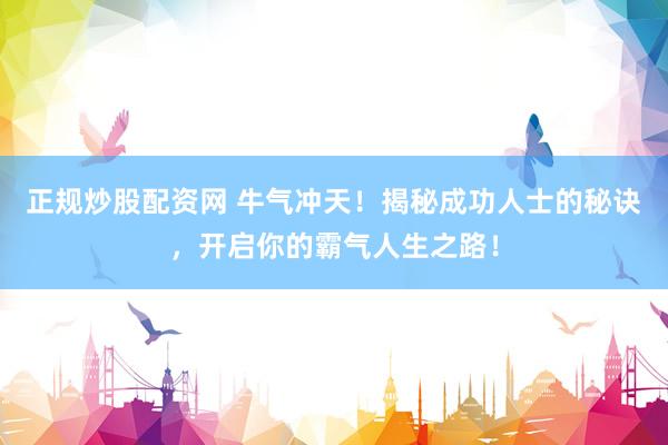 正規(guī)炒股配資網(wǎng) 牛氣沖天！揭秘成功人士的秘訣，開啟你的霸氣人生之路！