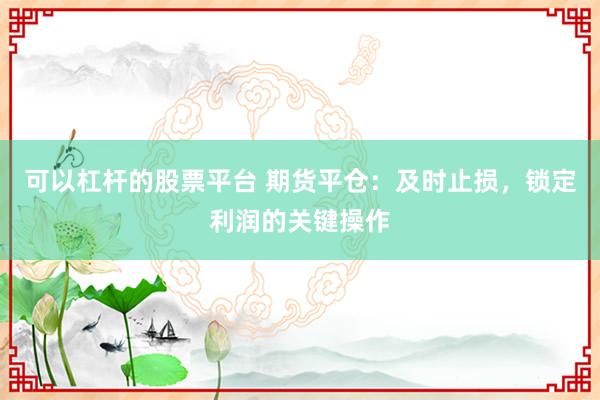 可以杠桿的股票平臺(tái) 期貨平倉(cāng)：及時(shí)止損，鎖定利潤(rùn)的關(guān)鍵操作