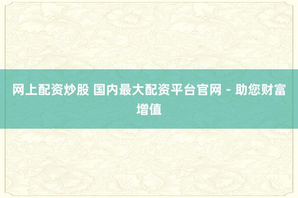 網(wǎng)上配資炒股 國內最大配資平臺官網(wǎng) - 助您財富增值