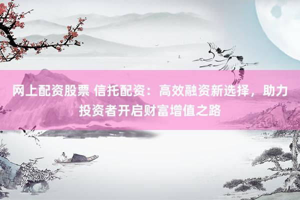 網(wǎng)上配資股票 信托配資：高效融資新選擇，助力投資者開啟財(cái)富增值之路