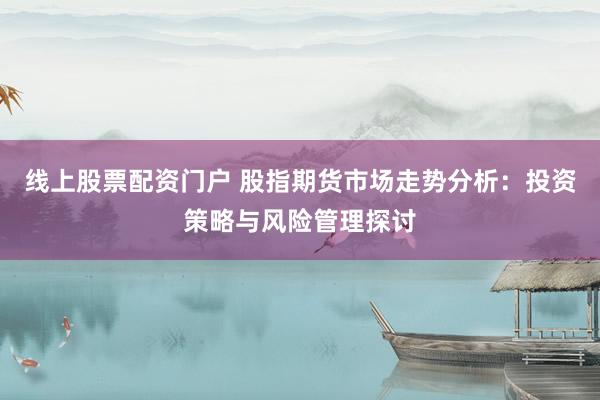 線上股票配資門戶 股指期貨市場(chǎng)走勢(shì)分析：投資策略與風(fēng)險(xiǎn)管理探討