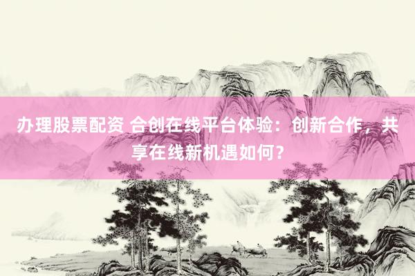 辦理股票配資 合創(chuàng)在線平臺體驗：創(chuàng)新合作，共享在線新機(jī)遇如何？