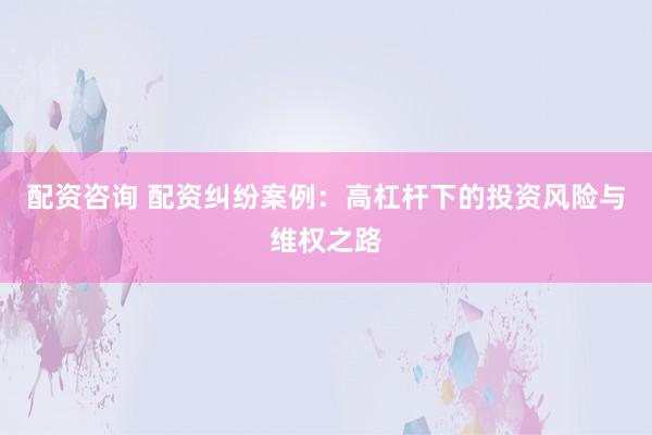 配資咨詢 配資糾紛案例：高杠桿下的投資風險與維權之路