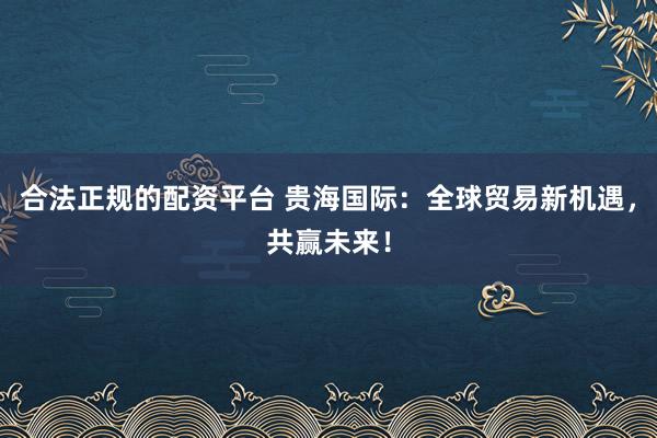 合法正規(guī)的配資平臺 貴海國際：全球貿(mào)易新機(jī)遇，共贏未來！