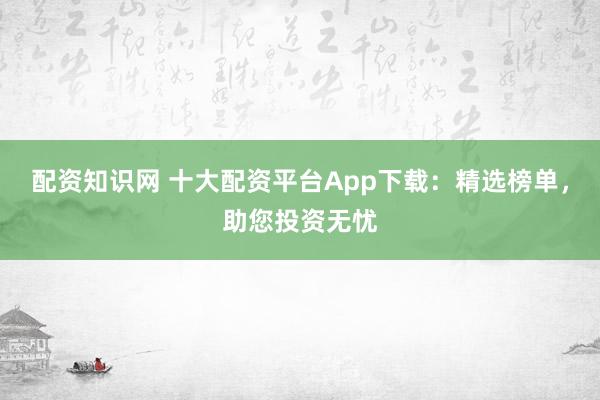 配資知識網(wǎng) 十大配資平臺App下載：精選榜單，助您投資無憂