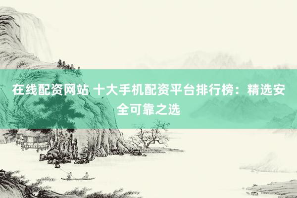 在線配資網(wǎng)站 十大手機配資平臺排行榜：精選安全可靠之選