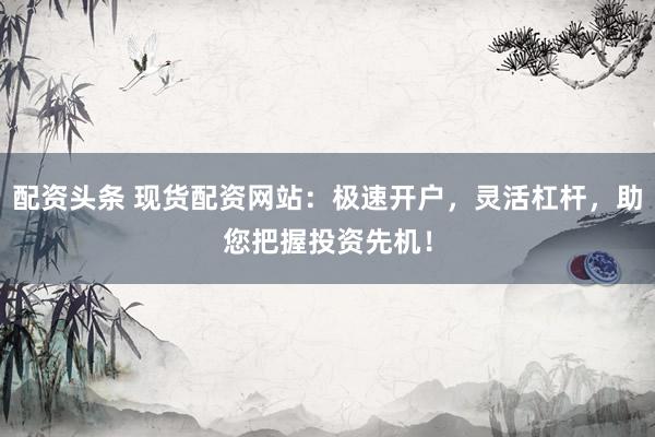 配資頭條 現(xiàn)貨配資網(wǎng)站：極速開戶，靈活杠桿，助您把握投資先機(jī)！