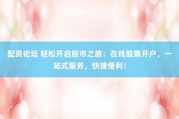 配資論壇 輕松開啟股市之旅：在線股票開戶，一站式服務，快捷便利！