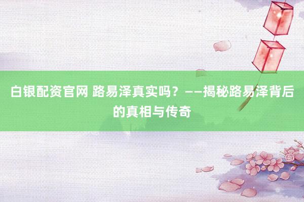 白銀配資官網(wǎng) 路易澤真實(shí)嗎？——揭秘路易澤背后的真相與傳奇
