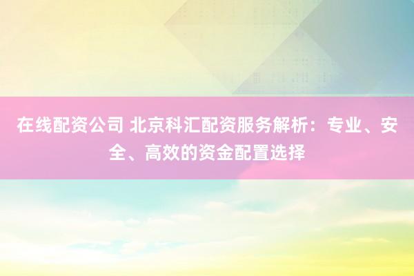 在線配資公司 北京科匯配資服務(wù)解析：專業(yè)、安全、高效的資金配置選擇