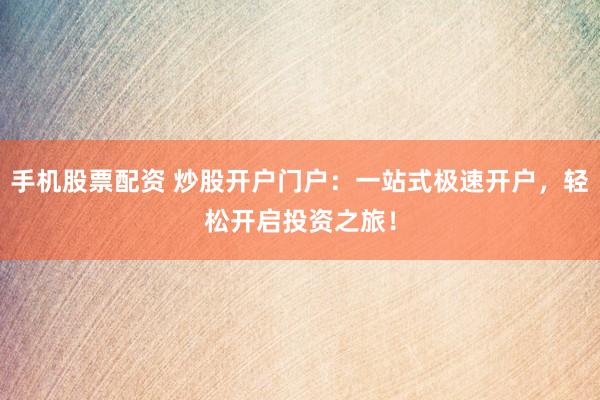 手機(jī)股票配資 炒股開戶門戶：一站式極速開戶，輕松開啟投資之旅！