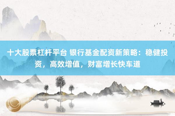十大股票杠桿平臺 銀行基金配資新策略：穩(wěn)健投資，高效增值，財富增長快車道