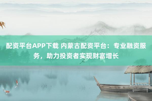 配資平臺(tái)APP下載 內(nèi)蒙古配資平臺(tái)：專業(yè)融資服務(wù)，助力投資者實(shí)現(xiàn)財(cái)富增長(zhǎng)