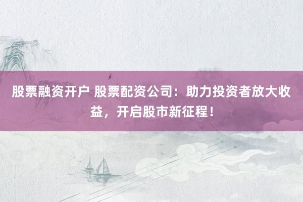 股票融資開(kāi)戶(hù) 股票配資公司：助力投資者放大收益，開(kāi)啟股市新征程！