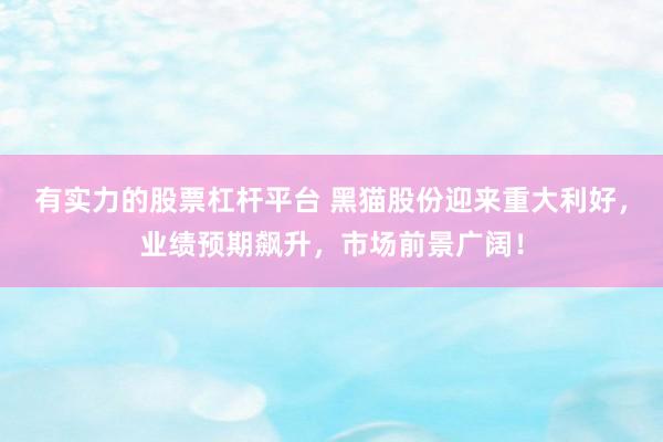 有實(shí)力的股票杠桿平臺(tái) 黑貓股份迎來(lái)重大利好，業(yè)績(jī)預(yù)期飆升，市場(chǎng)前景廣闊！
