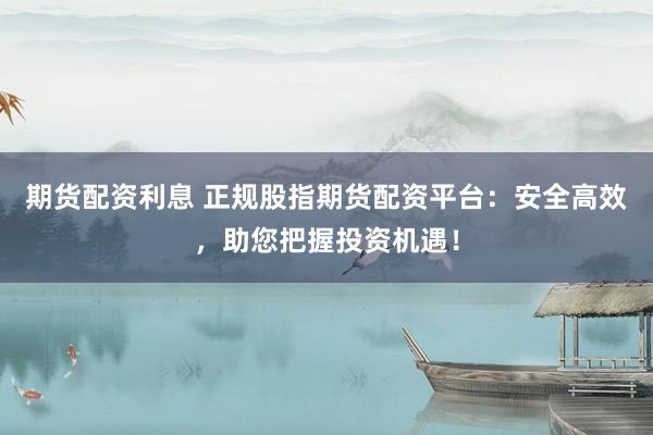期貨配資利息 正規(guī)股指期貨配資平臺：安全高效，助您把握投資機遇！