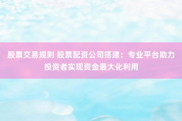 股票交易規(guī)則 股票配資公司搭建：專(zhuān)業(yè)平臺(tái)助力投資者實(shí)現(xiàn)資金最大化利用