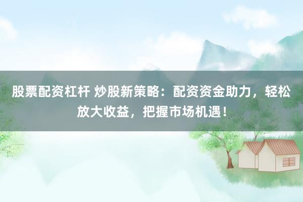 股票配資杠桿 炒股新策略：配資資金助力，輕松放大收益，把握市場機(jī)遇！
