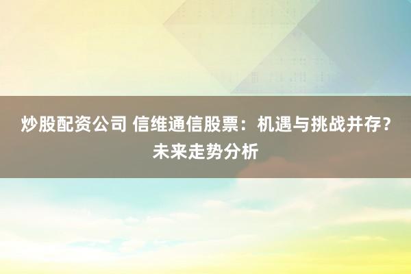 炒股配資公司 信維通信股票：機遇與挑戰(zhàn)并存？未來走勢分析