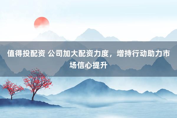 值得投配資 公司加大配資力度，增持行動助力市場信心提升