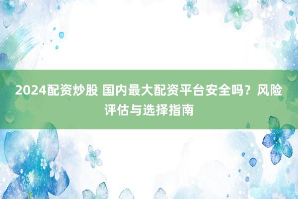 2024配資炒股 國內(nèi)最大配資平臺安全嗎？風險評估與選擇指南
