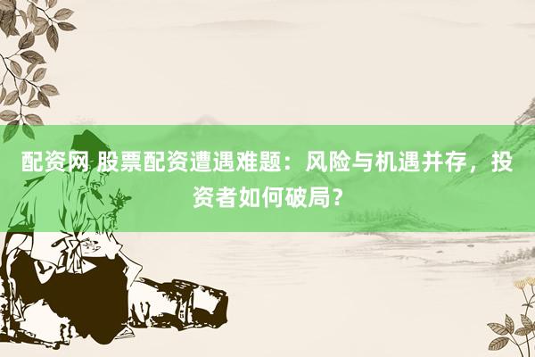 配資網(wǎng) 股票配資遭遇難題：風(fēng)險與機遇并存，投資者如何破局？